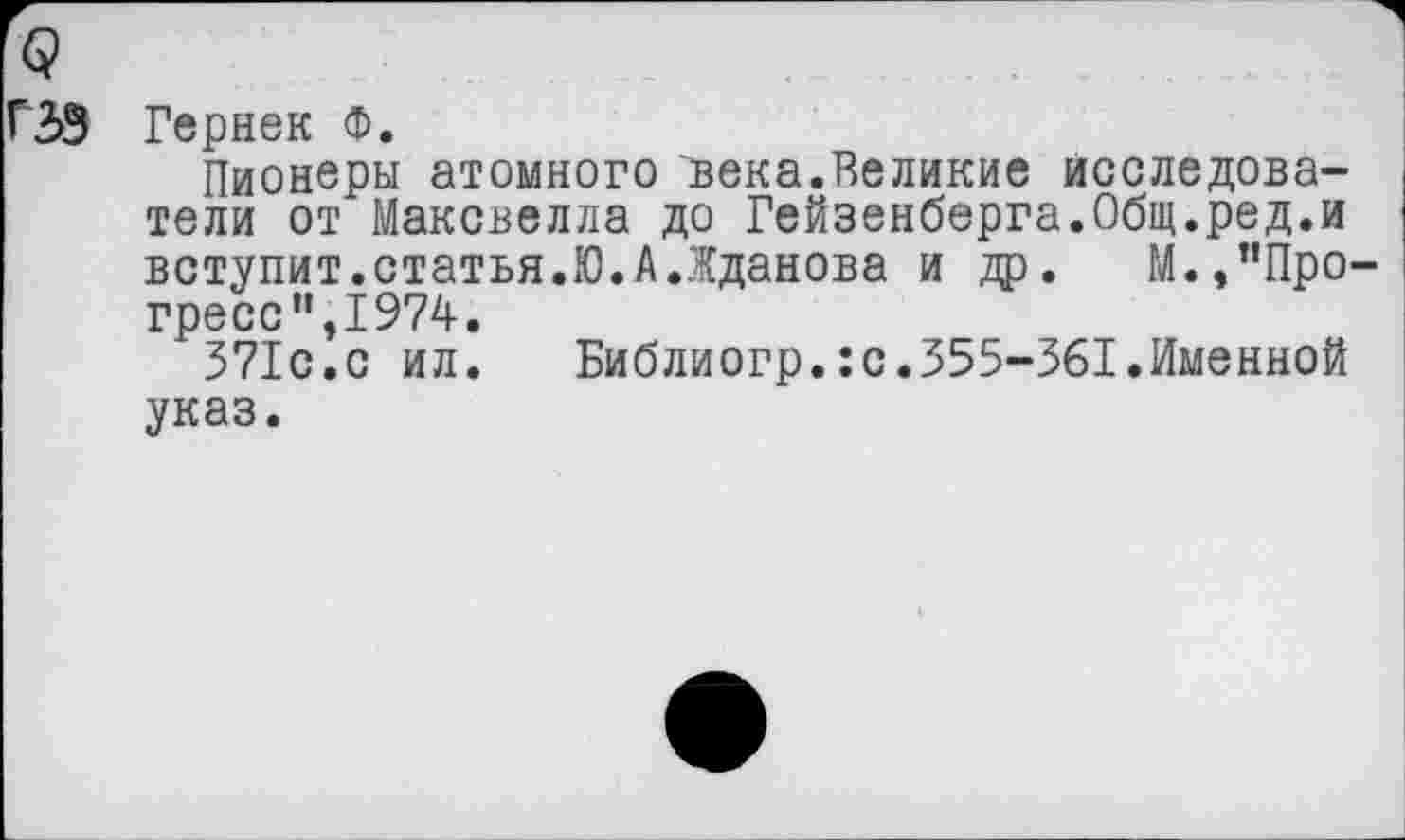 ﻿ГЗЗ Гернек Ф.
Пионеры атомного века.Великие исследователи от Максвелла до Гейзенберга.Общ.ред.и вступит.статья.Ю.А.Жданова и др. М.,"Прогресс”,1974.
371с.с ил.	Библиогр.ю.355-361.Именной
указ.